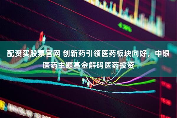 配资买股票官网 创新药引领医药板块向好，中银医药主题基金解码医药投资