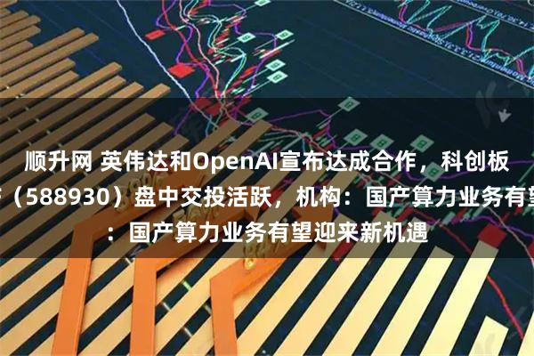顺升网 英伟达和OpenAI宣布达成合作，科创板人工智能ETF（588930）盘中交投活跃，机构：国产算力业务有望迎来新机遇