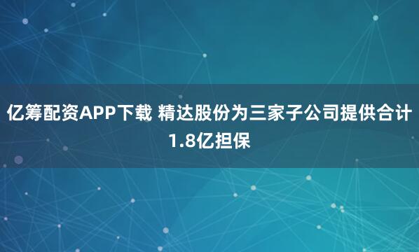 亿筹配资APP下载 精达股份为三家子公司提供合计1.8亿担保