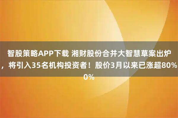 智股策略APP下载 湘财股份合并大智慧草案出炉，将引入35名机构投资者！股价3月以来已涨超80%