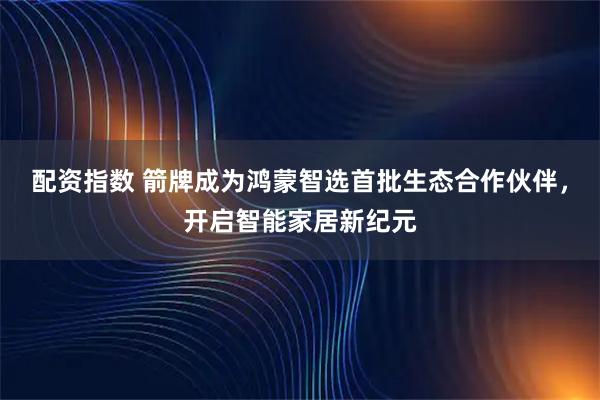 配资指数 箭牌成为鸿蒙智选首批生态合作伙伴，开启智能家居新纪元