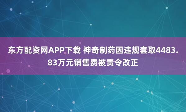 东方配资网APP下载 神奇制药因违规套取4483.83万元销售费被责令改正