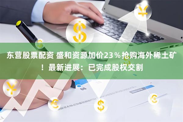 东营股票配资 盛和资源加价23％抢购海外稀土矿！最新进展：已完成股权交割