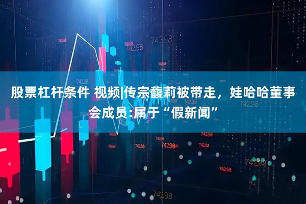 股票杠杆条件 视频|传宗馥莉被带走，娃哈哈董事会成员:属于“假新闻”