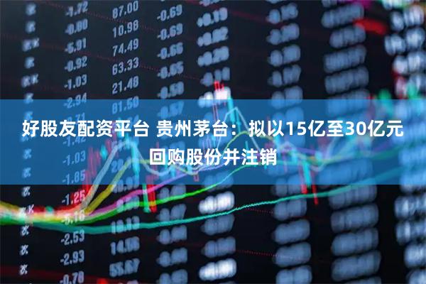 好股友配资平台 贵州茅台：拟以15亿至30亿元回购股份并注销