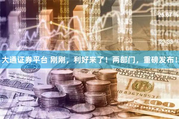 大通证券平台 刚刚，利好来了！两部门，重磅发布！