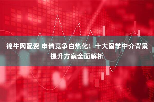 锦牛网配资 申请竞争白热化！十大留学中介背景提升方案全面解析
