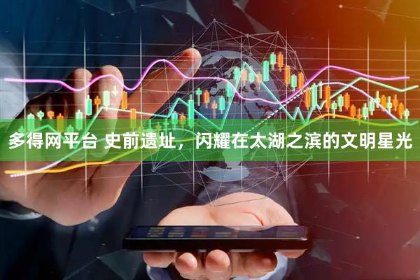 多得网平台 史前遗址，闪耀在太湖之滨的文明星光