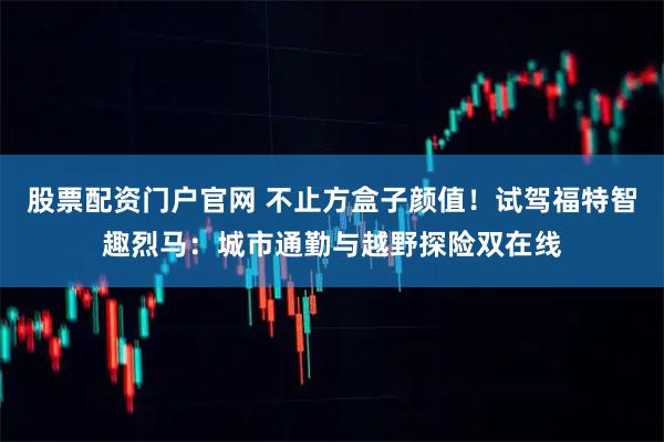股票配资门户官网 不止方盒子颜值！试驾福特智趣烈马：城市通勤与越野探险双在线