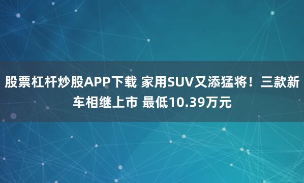 股票杠杆炒股APP下载 家用SUV又添猛将！三款新车相继上市 最低10.39万元