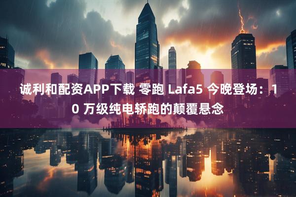 诚利和配资APP下载 零跑 Lafa5 今晚登场：10 万级纯电轿跑的颠覆悬念