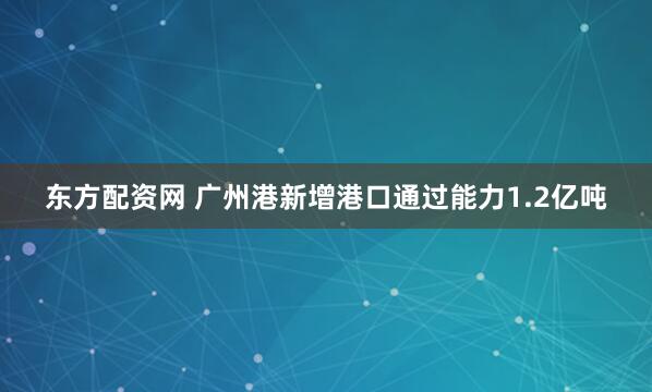 东方配资网 广州港新增港口通过能力1.2亿吨