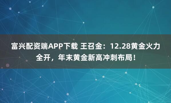 富兴配资端APP下载 王召金：12.28黄金火力全开，年末黄金新高冲刺布局！