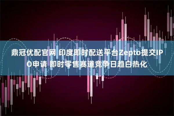鼎冠优配官网 印度即时配送平台Zepto提交IPO申请 即时零售赛道竞争日趋白热化
