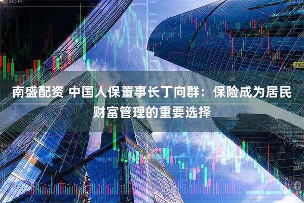 南盛配资 中国人保董事长丁向群：保险成为居民财富管理的重要选择