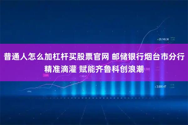 普通人怎么加杠杆买股票官网 邮储银行烟台市分行精准滴灌 赋能齐鲁科创浪潮