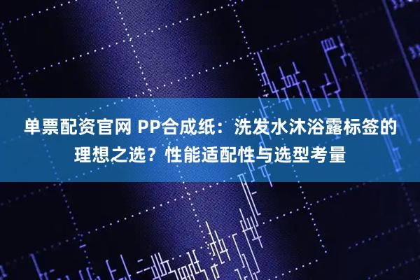 单票配资官网 PP合成纸：洗发水沐浴露标签的理想之选？性能适配性与选型考量