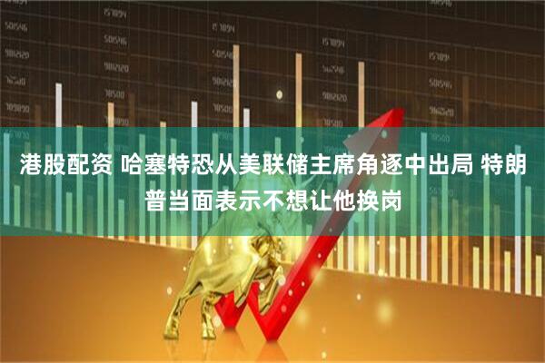 港股配资 哈塞特恐从美联储主席角逐中出局 特朗普当面表示不想让他换岗