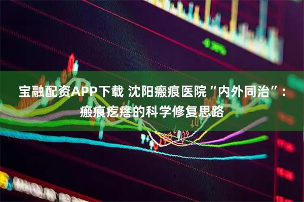 宝融配资APP下载 沈阳瘢痕医院“内外同治”：瘢痕疙瘩的科学修复思路
