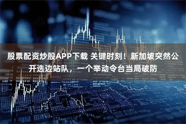 股票配资炒股APP下载 关键时刻！新加坡突然公开选边站队，一个举动令台当局破防