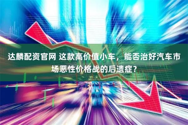 达麟配资官网 这款高价值小车，能否治好汽车市场恶性价格战的后遗症？