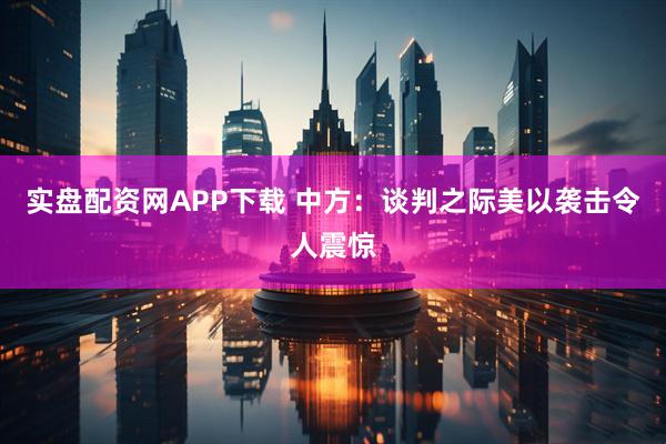 实盘配资网APP下载 中方：谈判之际美以袭击令人震惊